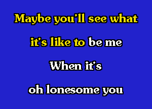 Maybe you'll see what
it's like to be me

When it's

oh lonwome you