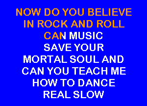 NOW DO YOU BELIEVE
IN ROCK AND ROLL
CAN MUSIC
SAVE YOUR
MORTAL SOULAND
CAN YOU TEACH ME

HOW TO DANCE
REAL SLOW l