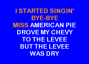 I STARTED SINGIN'
BYE-BYE
MISS AMERICAN PIE
DROVE MY CHEVY
TO THE LEVEE
BUT THE LEVEE
WAS DRY