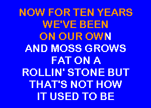 NOW FOR TEN YEARS
WE'VE BEEN
ON OUR OWN
AND MOSS GROWS
FAT ON A
ROLLIN' STONE BUT

THAT'S NOT HOW
IT USED TO BE l