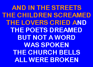 AND IN THE STREETS
THECHILDREN SCREAMED
THE LOVERS CRIED AND
THE POETS DREAMED
BUT NOTAWORD
WAS SPOKEN
THECHURCH BELLS
ALLWERE BROKEN
