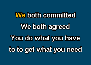 We both committed
We both agreed
You do what you have

to to get what you need