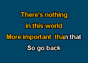 There's nothing

in this world
More important than that

So go back