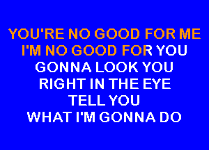 YOU'RE NO GOOD FOR ME
I'M NO GOOD FOR YOU
GONNA LOOK YOU
RIGHT IN THE EYE
TELL YOU
WHAT I'M GONNA D0