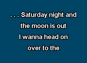 . . . Saturday night and

the moon is out
I wanna head on

over to the