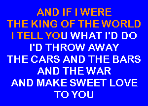 AND IF I WERE
THE KING OF THEWORLD
ITELL YOU WHAT I'D D0
I'D THROW AWAY
THE CARS AND THE BARS
AND THEWAR
AND MAKE SWEET LOVE
TO YOU