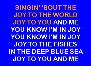 SINGIN' 'BOUT THE
JOY TO THEWORLD
JOY TO YOU AND ME

YOU KNOW I'M IN JOY
YOU KNOW I'M IN JOY
JOY TO THE FISHES
IN THE DEEP BLUE SEA
JOY TO YOU AND ME