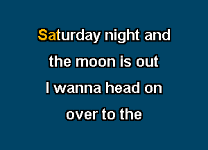 Saturday night and

the moon is out
lwanna head on

over to the