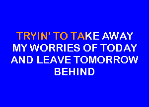 TRYIN' TO TAKE AWAY
MY WORRIES 0F TODAY
AND LEAVE TOMORROW

BEHIND