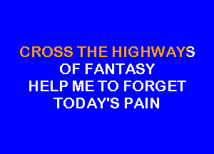CROSS THE HIGHWAYS
0F FANTASY
HELP METO FORGET
TODAY'S PAIN