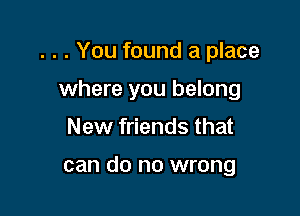 . . . You found a place

where you belong
New friends that

can do no wrong