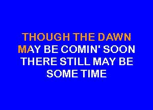 THOUGH THE DAWN

MAY BE COMIN' SOON

TH ERE STILL MAY BE
SOMETIME