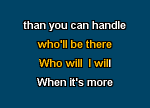than you can handle

who'll be there
Who will I will

When it's more