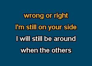 wrong or right

I'm still on your side

I will still be around

when the others