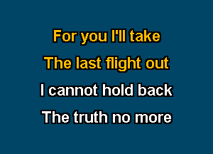 For you I'll take
The last flight out

I cannot hold back

The truth no more