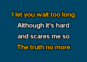 I let you wait too long

Although it's hard
and scares me so

The truth no more