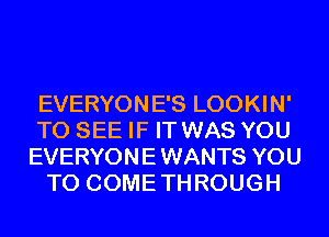 EVERYONE'S LOOKIN'
TO SEE IF IT WAS YOU
EVERYON E WANTS YOU
TO COME TH ROUGH