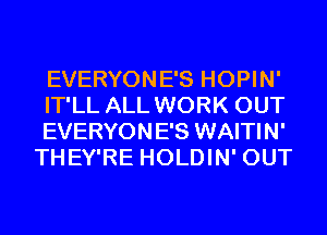 EVERYONE'S HOPIN'

IT'LL ALL WORK OUT
EVERYONE'S WAITIN'
THEY'RE HOLDIN' OUT