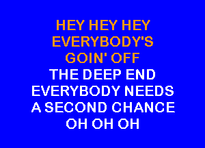 HEY HEY HEY
EVERYBODY'S
GOIN' OFF
THE DEEP END
EVERYBODY NEEDS
A SECOND CHANCE
OH OH OH