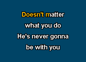 Doesn't matter

what you do

He's never gonna

be with you