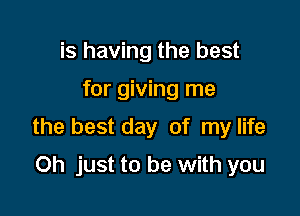 is having the best

for giving me

the best day of my life

Oh just to be with you