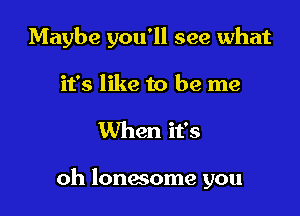 Maybe you'll see what
it's like to be me

When it's

oh lonwome you