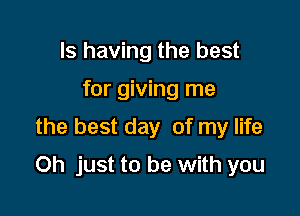 Is having the best
for giving me
the best day of my life

Oh just to be with you