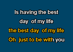 Is having the best
day of my life
the best day of my life

Oh just to be with you