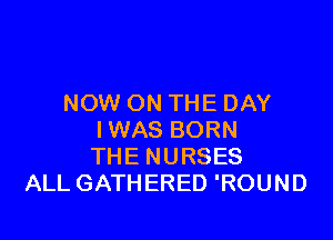 NOW ON THE DAY

IWAS BORN
THE NURSES
ALL GATHERED 'ROUND