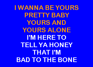 IWANNA BEYOURS
PRE'ITY BABY
YOURSAND
YOURSALONE
I'M HERE TO
TELL YA HONEY

THAT I'M
BAD TO THE BONE l