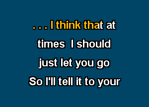 . . . lthink that at
times I should

just let you go

So I'll tell it to your