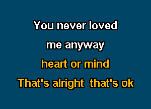 You never loved

me anyway

heart or mind
That's alright that's ok