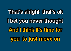 That's alright that's ok

I bet you never thought

And I think it's time for

you to just move on