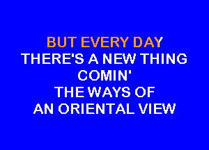 BUT EVERY DAY
THERE'S A NEW THING

COMIN'
THEWAYS OF
AN ORIENTAL VIEW