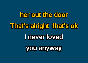 her out the door
That's alright that's ok

I never loved

you anyway