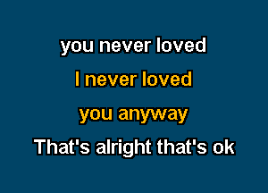 you never loved

I never loved

you anyway
That's alright that's ok