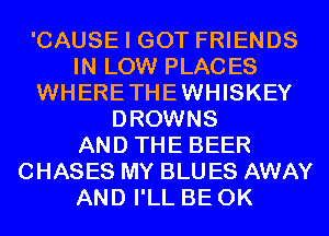 'CAUSE I GOT FRIENDS
IN LOW PLACES
WHERETHEWHISKEY
DROWNS
AND THE BEER
CHASES MY BLU ES AWAY
AND I'LL BE 0K