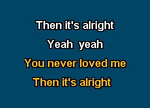 Then it's alright

Yeah yeah
You never loved me
Then it's alright