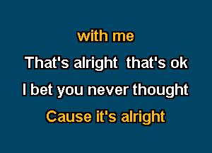 with me
That's alright that's ok

I bet you never thought

Cause it's alright