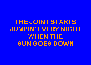 THE J OINT STARTS
JUMPIN' EVERY NIGHT

WHEN THE
SUN GOES DOWN
