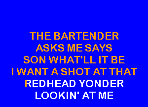 THE BARTENDER
ASKS ME SAYS
SON WHAT'LL IT BE
I WANT A SHOT AT THAT
REDHEAD YONDER
LOOKIN' AT ME