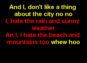 And I, don't like a thing
about the city no no
I, hate the rain and sunny
weather
An I, I hate the beach and
mountains too whew hoo