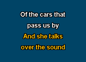 Of the cars that

pass us by

And she talks

over the sound