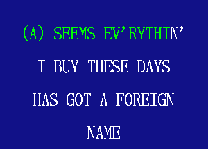 (A) SEEMS EWRYTHIW
I BUY THESE DAYS
HAS GOT A FOREIGN

NAME