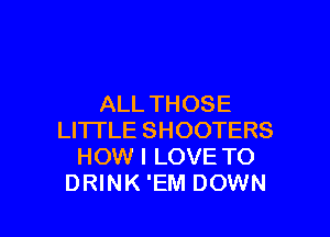ALL THOSE

LITTLE SHOOTERS
HOW I LOVE TO
DRINK 'EM DOWN