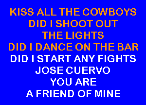 KISS ALL THE COWBOYS
DID I SHOOT OUT
THE LIGHTS
DID I DANCE ON THE BAR
DID I START ANY FIGHTS
JOSECUERVO
YOU ARE
A FRIEND OF MINE