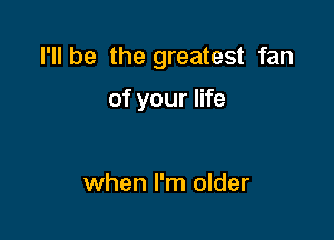 I'll be the greatest fan

of your life

when I'm older