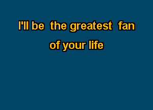 I'll be the greatest fan

of your life