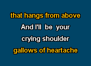 that hangs from above

And I'll be your

crying shoulder

gallows of heartache