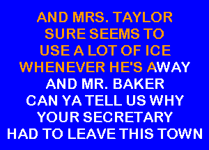 AND MRS. TAYLOR
SURE SEEMS TO
USE A LOT OF ICE
WHENEVER HE'S AWAY
AND MR. BAKER
CAN YA TELL US WHY
YOUR SECRETARY
HAD TO LEAVE THIS TOWN